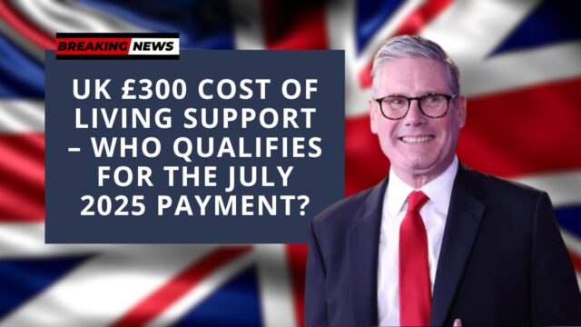 UK £300 Cost of Living Support – Who Qualifies for the July 2025 Payment?